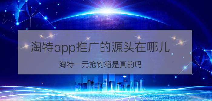 淘特app推广的源头在哪儿 淘特一元抢钓箱是真的吗？